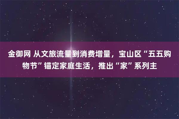 金御网 从文旅流量到消费增量，宝山区“五五购物节”锚定家庭生活，推出“家”系列主