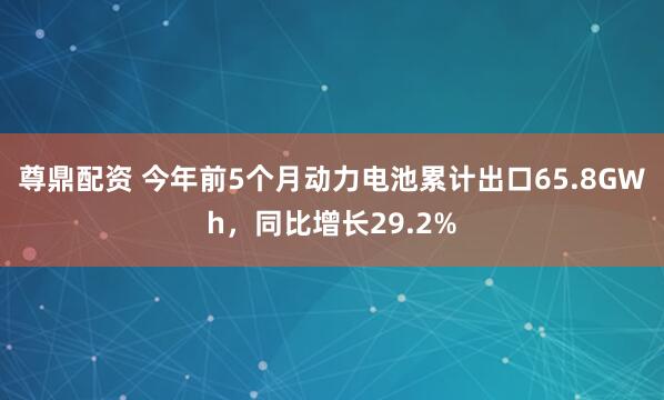 尊鼎配资 今年前5个月动力电池累计出口65.8GWh，同比增长29.2%