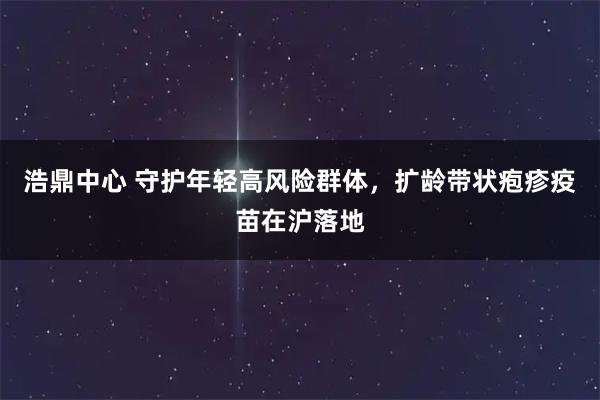 浩鼎中心 守护年轻高风险群体，扩龄带状疱疹疫苗在沪落地