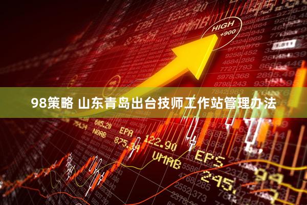 98策略 山东青岛出台技师工作站管理办法