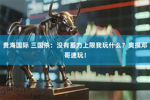 贵海国际 三国杀：没有蓄力上限我玩什么？爽摸邓哥速玩！