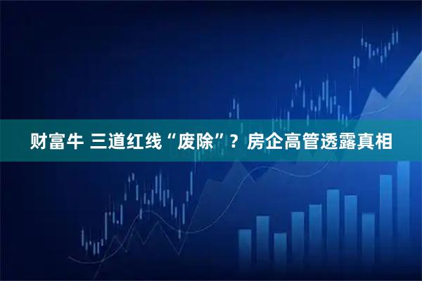 财富牛 三道红线“废除”？房企高管透露真相