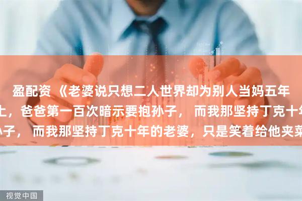 盈配资 《老婆说只想二人世界却为别人当妈五年》沈慕白陈琳 年夜饭上，爸爸第一百次暗示要抱孙子， 而我那坚持丁克十年的老婆，只是笑着给他夹菜。