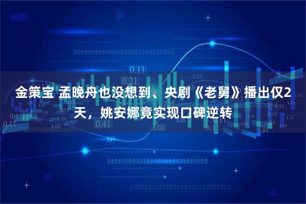 金策宝 孟晚舟也没想到、央剧《老舅》播出仅2天，姚安娜竟实现口碑逆转