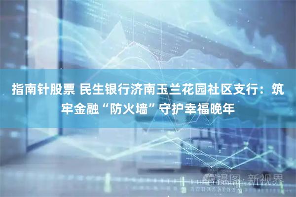 指南针股票 民生银行济南玉兰花园社区支行：筑牢金融“防火墙”守护幸福晚年