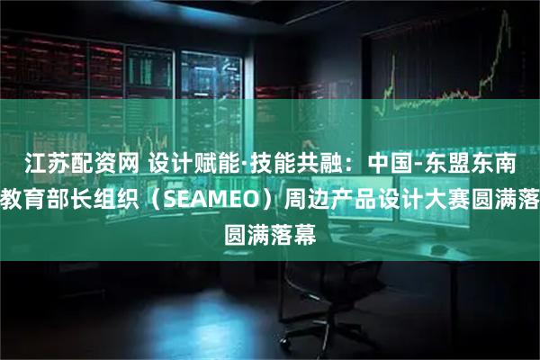 江苏配资网 设计赋能·技能共融：中国-东盟东南亚教育部长组织（SEAMEO）周边产品设计大赛圆满落幕