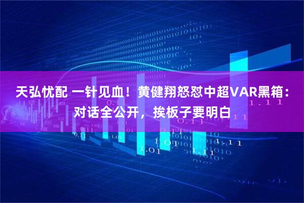 天弘忧配 一针见血！黄健翔怒怼中超VAR黑箱：对话全公开，挨板子要明白